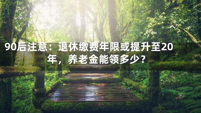 90后注意：退休缴费年限或提升至20年，养老金能领多少？