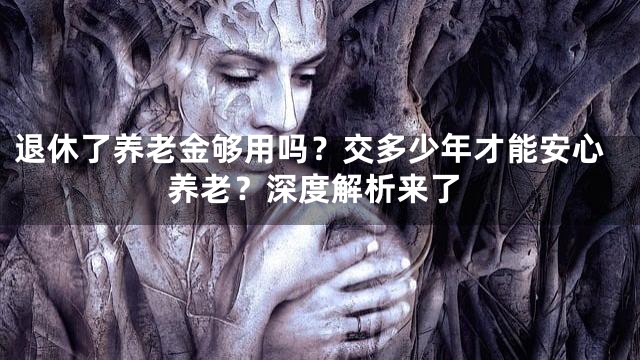 退休了养老金够用吗？交多少年才能安心养老？深度解析来了