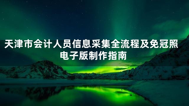 天津市会计人员信息采集全流程及免冠照电子版制作指南