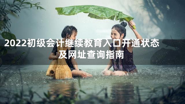 2022初级会计继续教育入口开通状态及网址查询指南