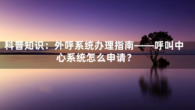 科普知识：外呼系统办理指南——呼叫中心系统怎么申请？