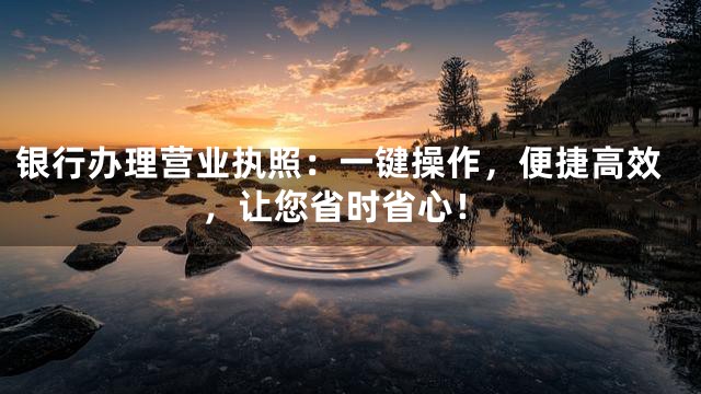银行办理营业执照：一键操作，便捷高效，让您省时省心！