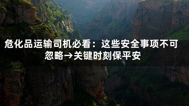 危化品运输司机必看：这些安全事项不可忽略→关键时刻保平安