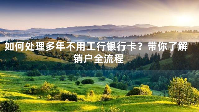 如何处理多年不用工行银行卡？带你了解销户全流程