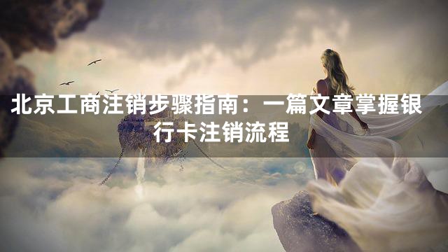 北京工商注销步骤指南：一篇文章掌握银行卡注销流程