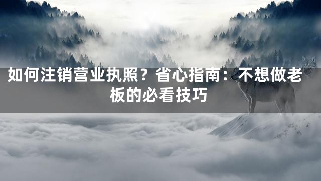 如何注销营业执照？省心指南：不想做老板的必看技巧