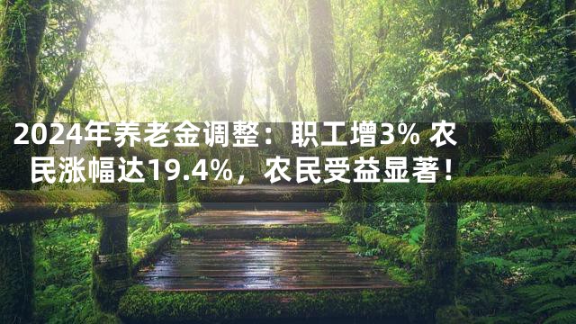 2024年养老金调整：职工增3% 农民涨幅达19.4%，农民受益显著！