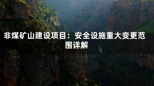 非煤矿山建设项目：安全设施重大变更范围详解