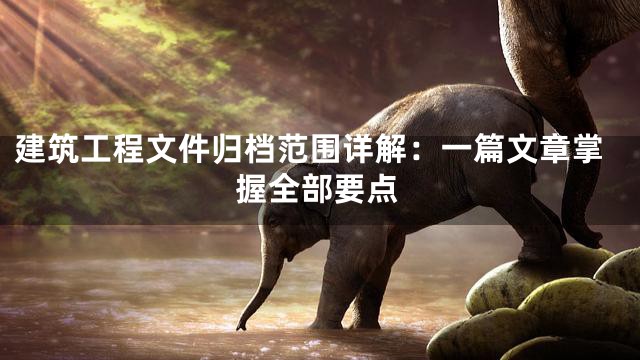 建筑工程文件归档范围详解：一篇文章掌握全部要点