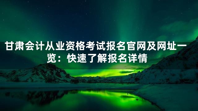 甘肃会计从业资格考试报名官网及网址一览：快速了解报名详情