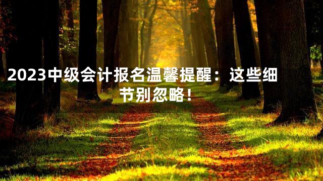 2023中级会计报名温馨提醒：这些细节别忽略！