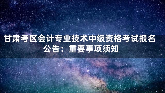 甘肃考区会计专业技术中级资格考试报名公告：重要事项须知