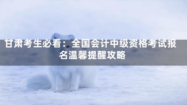 甘肃考生必看：全国会计中级资格考试报名温馨提醒攻略