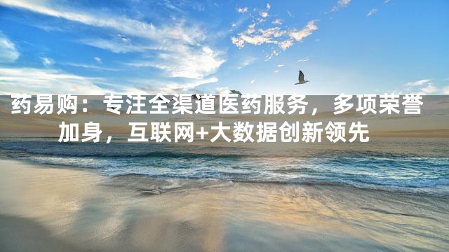 药易购：专注全渠道医药服务，多项荣誉加身，互联网+大数据创新领先