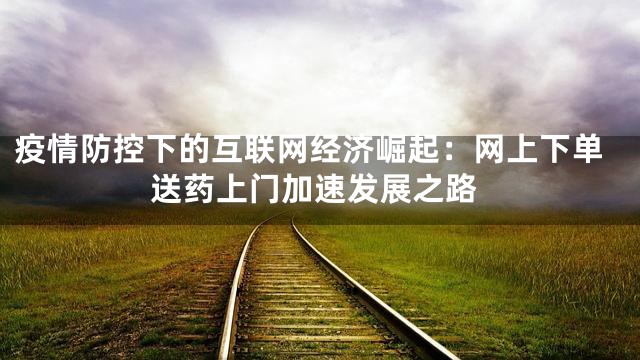 疫情防控下的互联网经济崛起：网上下单送药上门加速发展之路