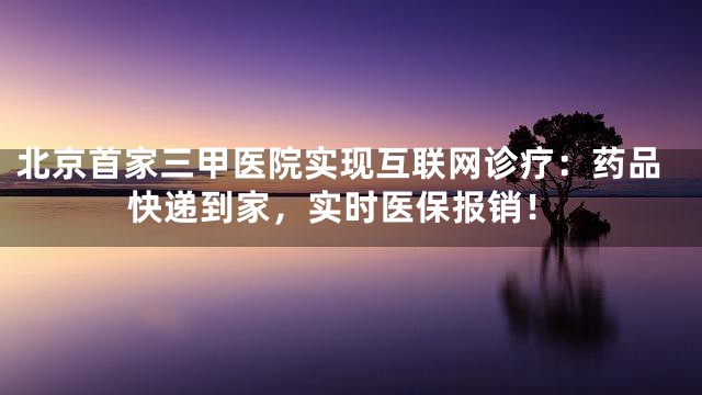北京首家三甲医院实现互联网诊疗：药品快递到家，实时医保报销！