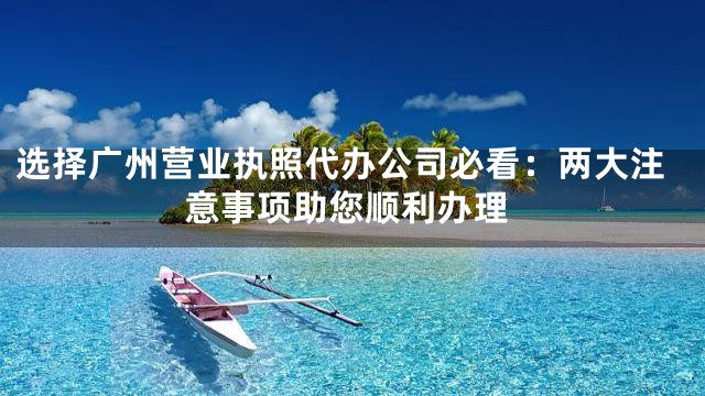 选择广州营业执照代办公司必看：两大注意事项助您顺利办理