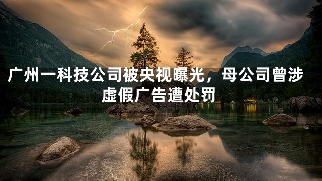 广州一科技公司被央视曝光，母公司曾涉虚假广告遭处罚