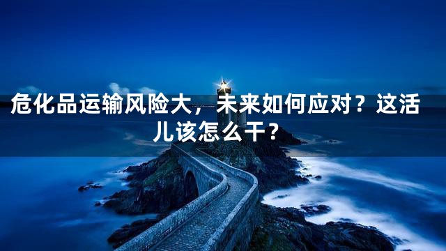 危化品运输风险大，未来如何应对？这活儿该怎么干？
