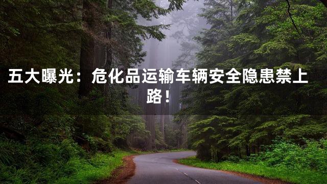 五大曝光：危化品运输车辆安全隐患禁上路！