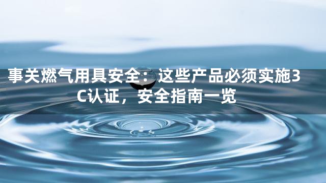 事关燃气用具安全：这些产品必须实施3C认证，安全指南一览