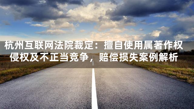 杭州互联网法院裁定：擅自使用属著作权侵权及不正当竞争，赔偿损失案例解析
