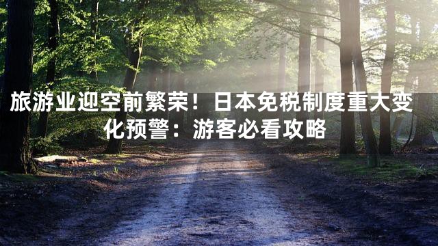旅游业迎空前繁荣！日本免税制度重大变化预警：游客必看攻略