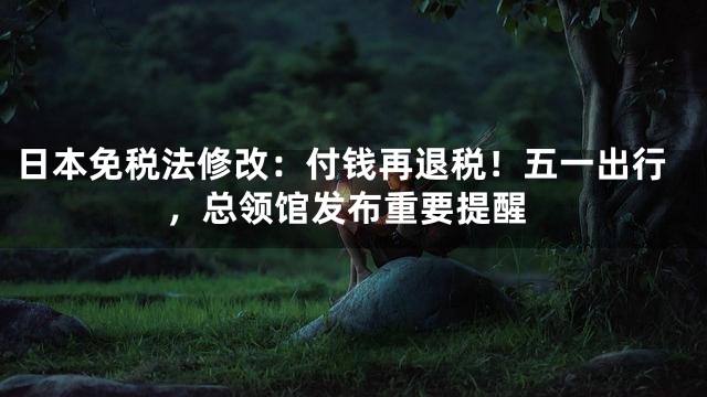 日本免税法修改：付钱再退税！五一出行，总领馆发布重要提醒