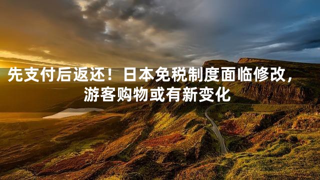 先支付后返还！日本免税制度面临修改，游客购物或有新变化