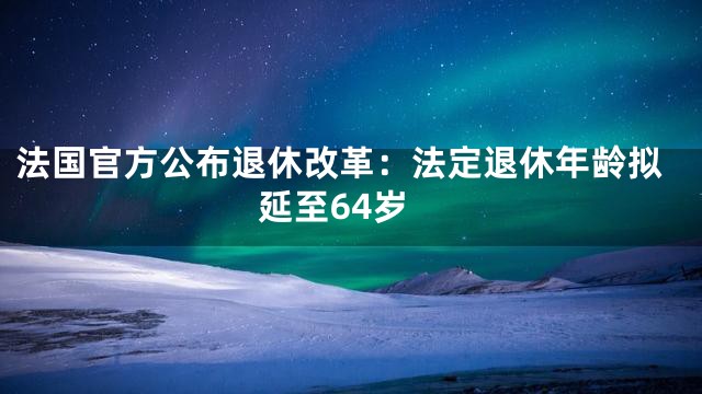 法国官方公布退休改革：法定退休年龄拟延至64岁