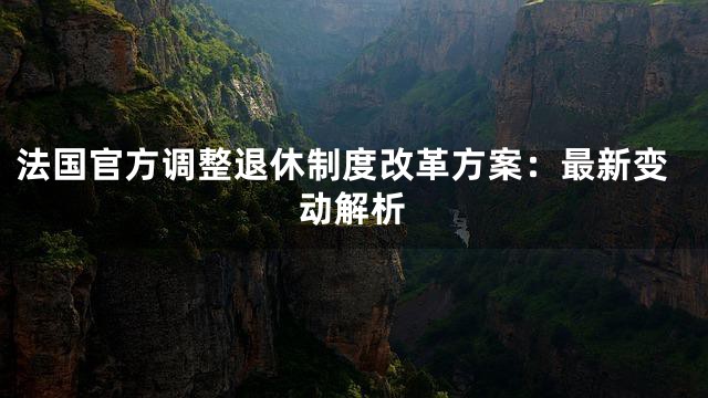 法国官方调整退休制度改革方案：最新变动解析