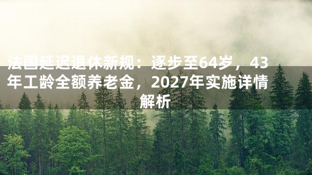 法国延迟退休新规：逐步至64岁，43年工龄全额养老金，2027年实施详情解析