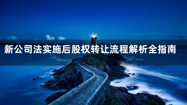 新公司法实施后股权转让流程解析全指南
