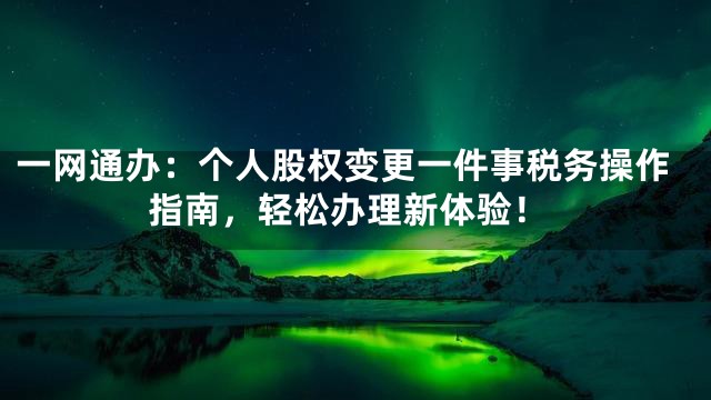 一网通办：个人股权变更一件事税务操作指南，轻松办理新体验！