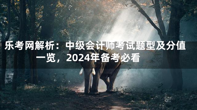 乐考网解析：中级会计师考试题型及分值一览，2024年备考必看