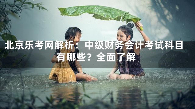 北京乐考网解析：中级财务会计考试科目有哪些？全面了解