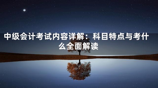 中级会计考试内容详解：科目特点与考什么全面解读