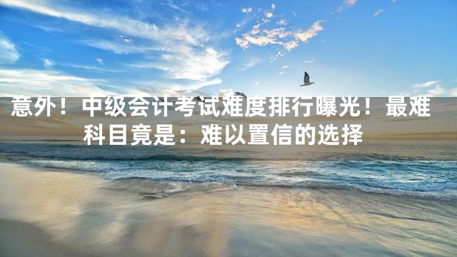 意外！中级会计考试难度排行曝光！最难科目竟是：难以置信的选择
