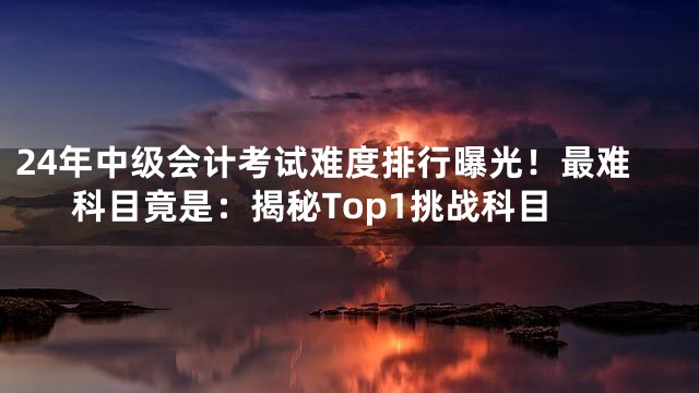 24年中级会计考试难度排行曝光！最难科目竟是：揭秘Top1挑战科目
