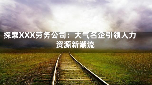 探索XXX劳务公司：大气名企引领人力资源新潮流