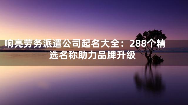 响亮劳务派遣公司起名大全：288个精选名称助力品牌升级