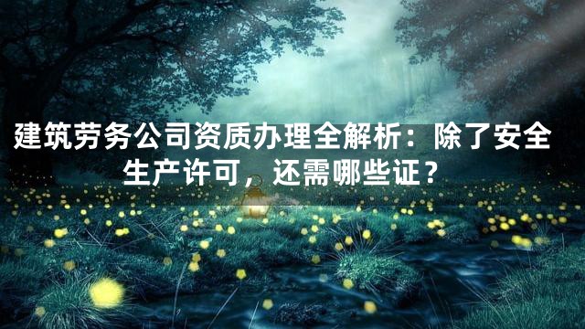 建筑劳务公司资质办理全解析：除了安全生产许可，还需哪些证？
