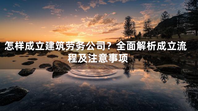 怎样成立建筑劳务公司？全面解析成立流程及注意事项