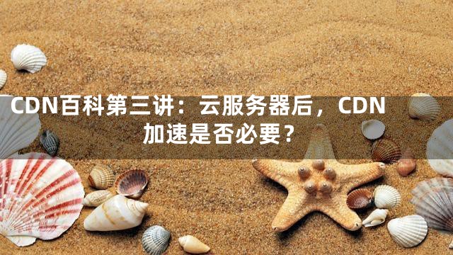 CDN百科第三讲：云服务器后，CDN加速是否必要？