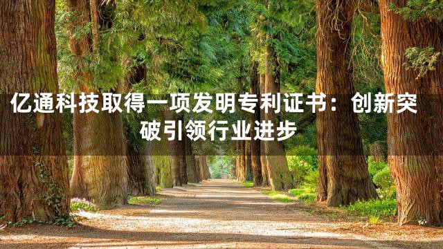 亿通科技取得一项发明专利证书：创新突破引领行业进步