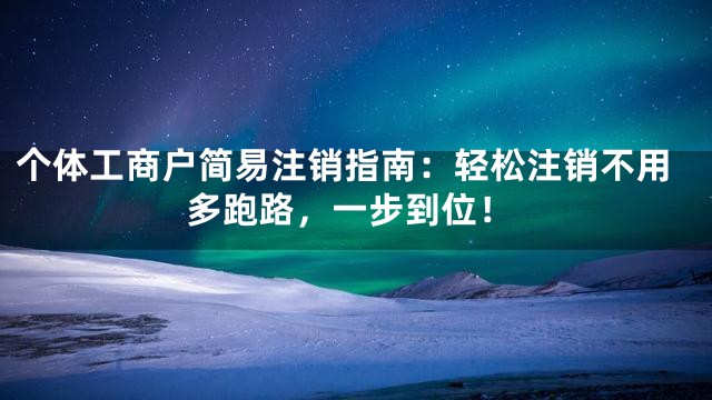 个体工商户简易注销指南：轻松注销不用多跑路，一步到位！