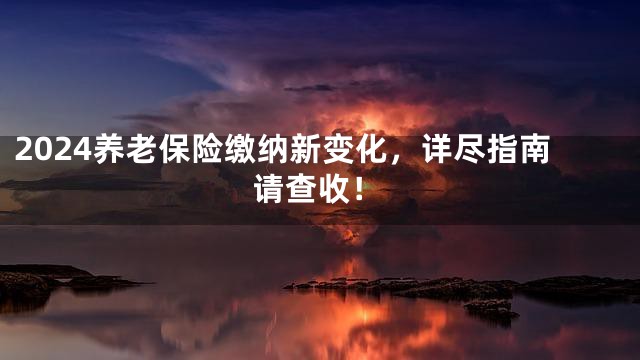 2024养老保险缴纳新变化，详尽指南请查收！