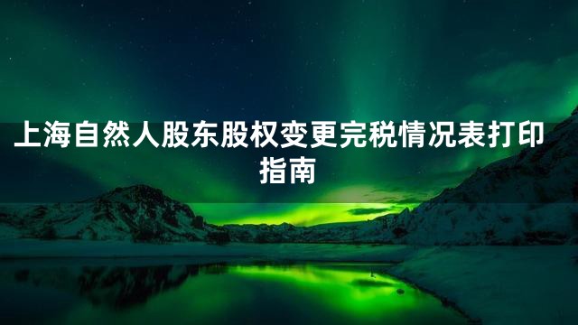 上海自然人股东股权变更完税情况表打印指南