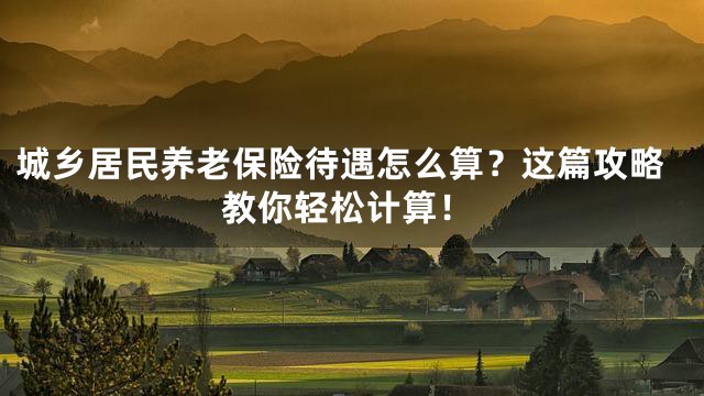 城乡居民养老保险待遇怎么算？这篇攻略教你轻松计算！