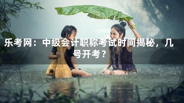 乐考网：中级会计职称考试时间揭秘，几号开考？